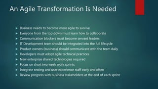 An Agile Transformation Is Needed
 Business needs to become more agile to survive
 Everyone from the top down must learn how to collaborate
 Communication blockers must become servant leaders
 IT Development team should be integrated into the full lifecycle
 Product owners (business) should communicate with the team daily
 Developers must adopt agile technical practices
 New enterprise shared technologies required
 Focus on short two week work sprints
 Integrate testing and user experience staff early and often
 Review progress with business stakeholders at the end of each sprint
 