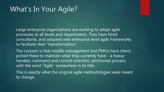 What’s In Your Agile?
Large enterprise organizations are working to adopt agile
processes at all levels and departments. They have hired
consultants, and adopted new enterprise level agile frameworks
to facilitate their “transformation”.
The concern is that middle management and PMOs have cherry
picked these to maintain what they currently have - a heavy-
handed, command and control-oriented, sanctioned process
with the word “Agile” somewhere in its title.
This is exactly what the original agile methodologies were meant
to change.
 