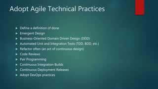 Adopt Agile Technical Practices
 Define a definition of done
 Emergent Design
 Business-Oriented Domain Driven Design (DDD)
 Automated Unit and Integration Tests (TDD, BDD, etc.)
 Refactor often (an act of continuous design)
 Code Reviews
 Pair Programming
 Continuous Integration Builds
 Continuous Deployment Releases
 Adopt DevOps practices
 