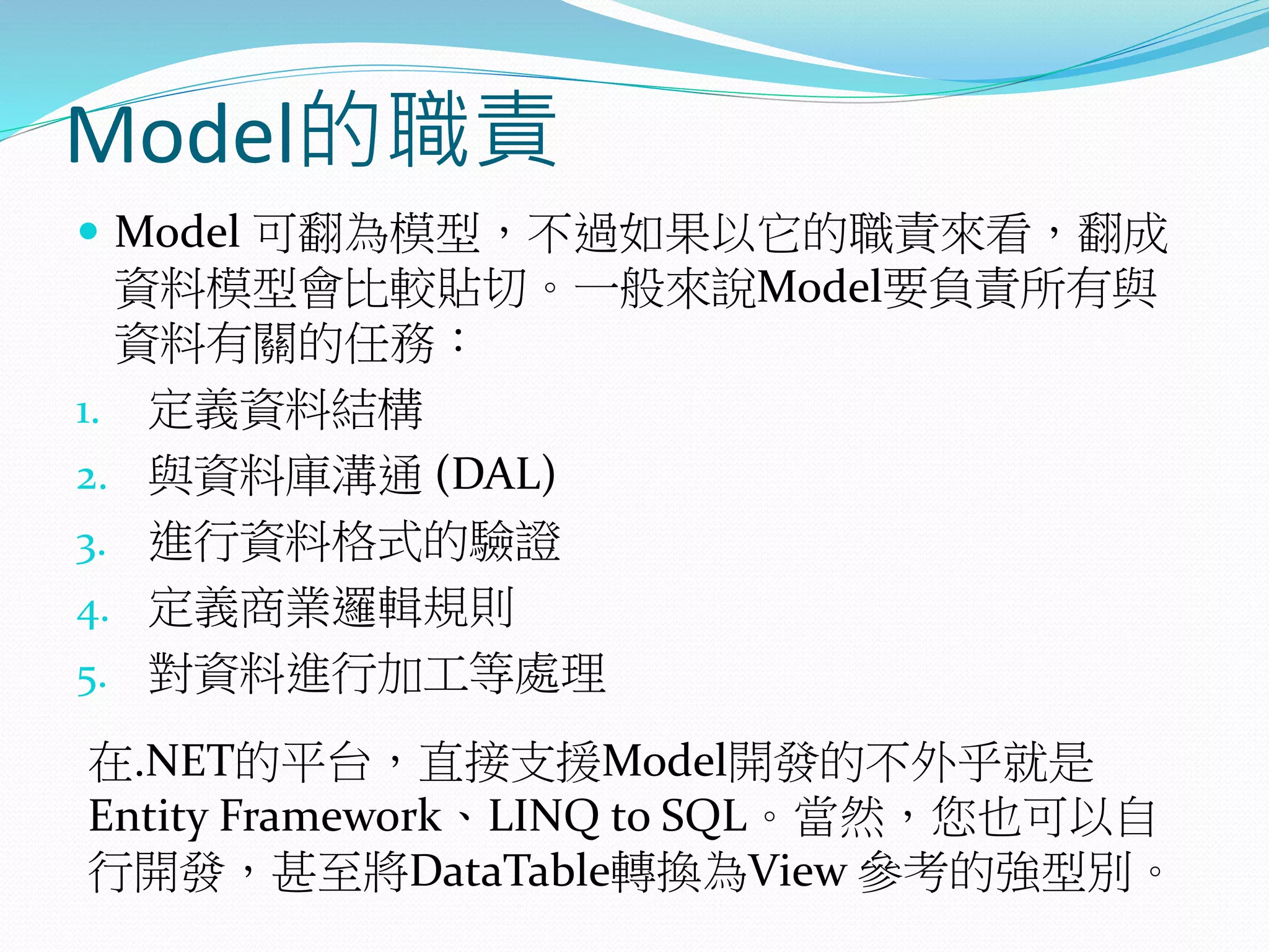 Model的職責
 Model 可翻為模型，不過如果以它的職責來看，翻成
資料模型會比較貼切。一般來說Model要負責所有與
資料有關的任務：
1. 定義資料結構
2. 與資料庫溝通 (DAL)
3. 進行資料格式的驗證
4. 定義商業邏輯規則
5. 對資料進行加工等處理
在.NET的平台，直接支援Model開發的不外乎就是
Entity Framework、LINQ to SQL。當然，您也可以自
行開發，甚至將DataTable轉換為View 參考的強型別。
 