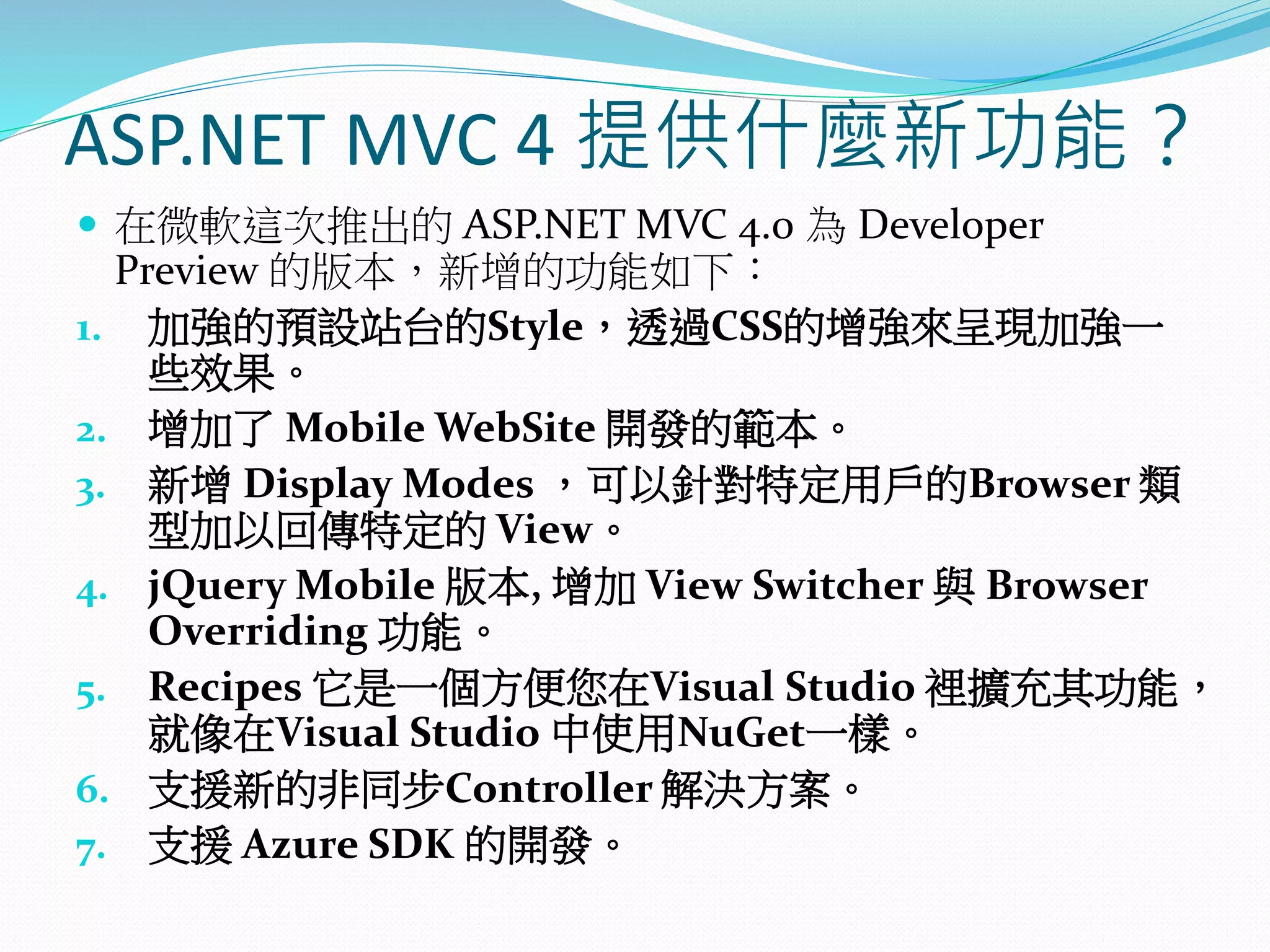 ASP.NET MVC 4 提供什麼新功能？
 在微軟這次推出的 ASP.NET MVC 4.0 為 Developer
Preview 的版本，新增的功能如下：
1. 加強的預設站台的Style，透過CSS的增強來呈現加強一
些效果。
2. 增加了 Mobile WebSite 開發的範本。
3. 新增 Display Modes ，可以針對特定用戶的Browser 類
型加以回傳特定的 View。
4. jQuery Mobile 版本, 增加 View Switcher 與 Browser
Overriding 功能。
5. Recipes 它是一個方便您在Visual Studio 裡擴充其功能，
就像在Visual Studio 中使用NuGet一樣。
6. 支援新的非同步Controller 解決方案。
7. 支援 Azure SDK 的開發。
 
