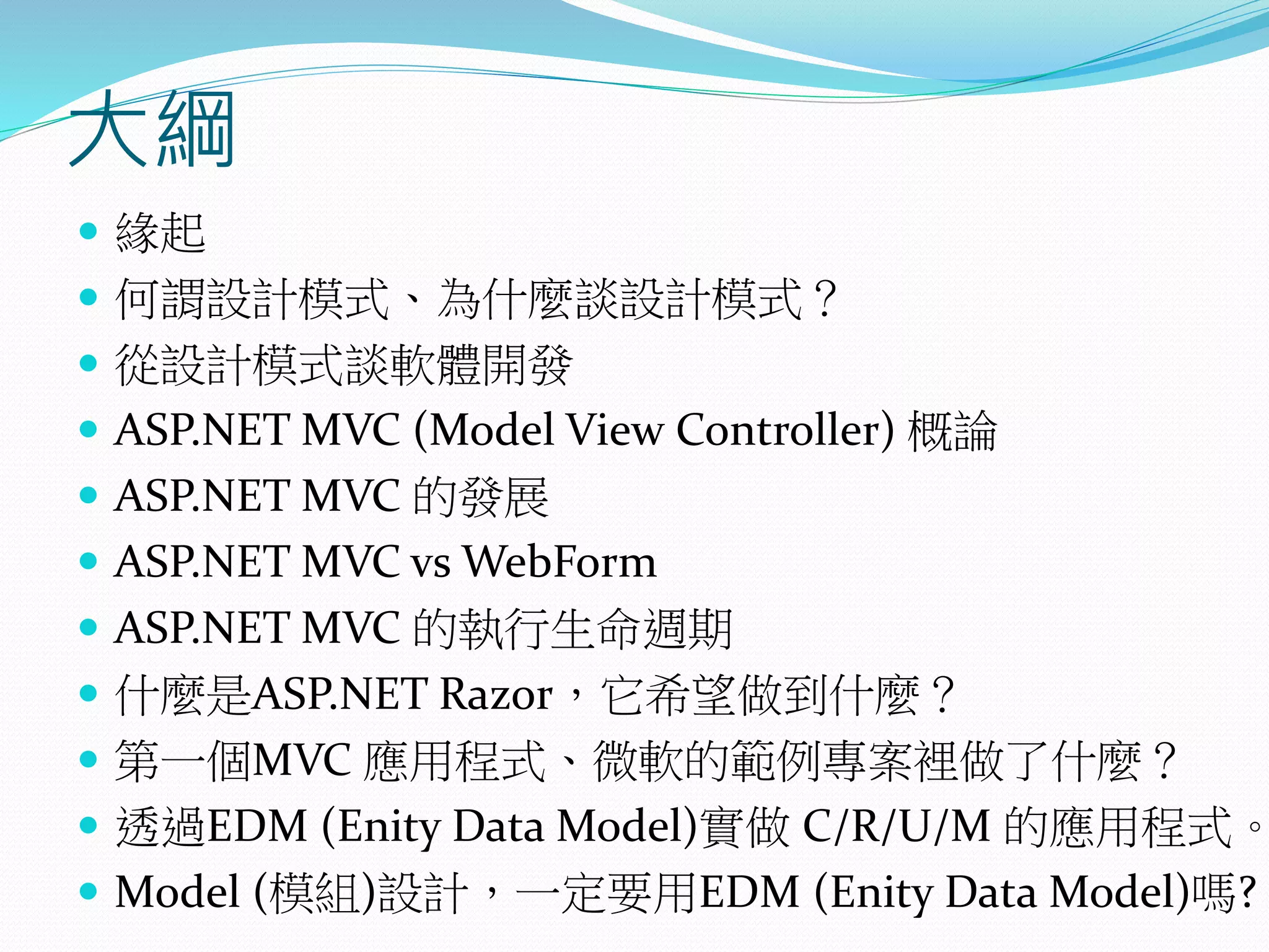 大綱
 緣起
 何謂設計模式、為什麼談設計模式？
 從設計模式談軟體開發
 ASP.NET MVC (Model View Controller) 概論
 ASP.NET MVC 的發展
 ASP.NET MVC vs WebForm
 ASP.NET MVC 的執行生命週期
 什麼是ASP.NET Razor，它希望做到什麼？
 第一個MVC 應用程式、微軟的範例專案裡做了什麼？
 透過EDM (Enity Data Model)實做 C/R/U/M 的應用程式。
 Model (模組)設計，一定要用EDM (Enity Data Model)嗎?
 