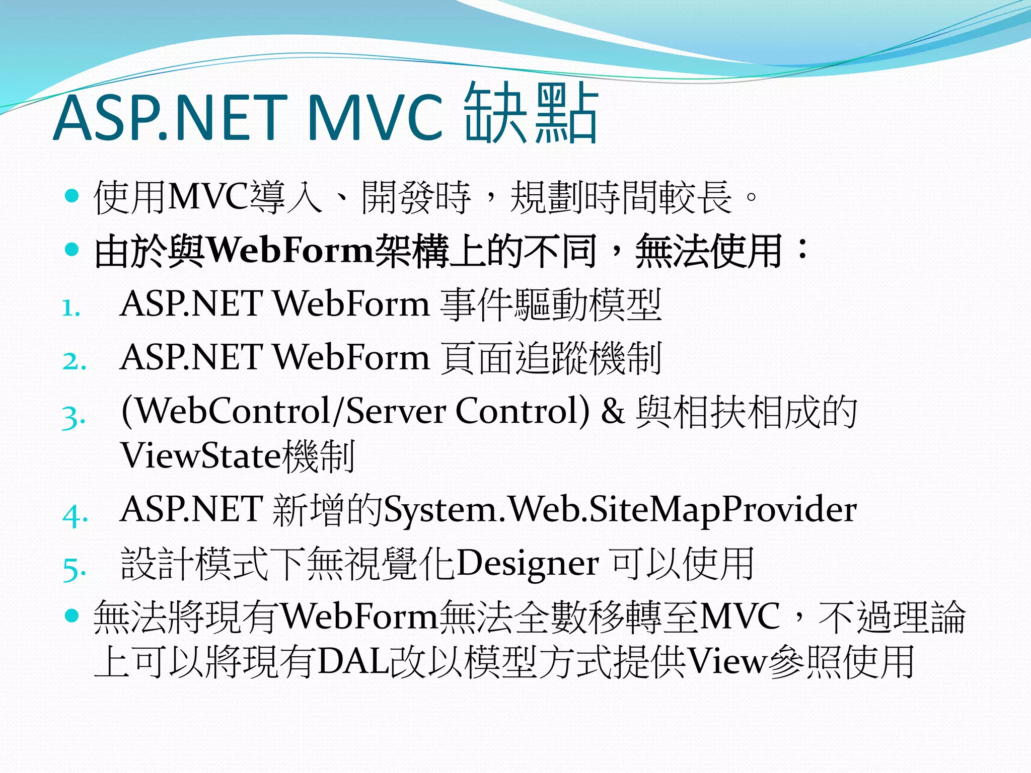 ASP.NET MVC 缺點
 使用MVC導入、開發時，規劃時間較長。
 由於與WebForm架構上的不同，無法使用：
1. ASP.NET WebForm 事件驅動模型
2. ASP.NET WebForm 頁面追蹤機制
3. (WebControl/Server Control) & 與相扶相成的
ViewState機制
4. ASP.NET 新增的System.Web.SiteMapProvider
5. 設計模式下無視覺化Designer 可以使用
 無法將現有WebForm無法全數移轉至MVC，不過理論
上可以將現有DAL改以模型方式提供View參照使用
 