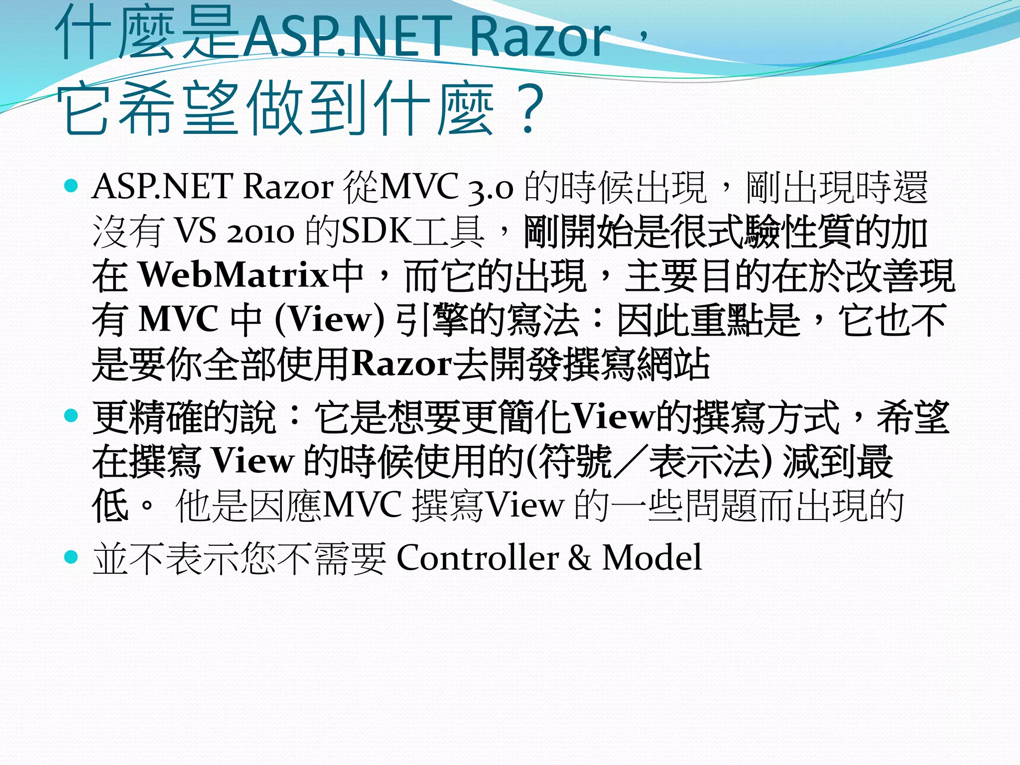 什麼是ASP.NET Razor，
它希望做到什麼？
 ASP.NET Razor 從MVC 3.0 的時候出現，剛出現時還
沒有 VS 2010 的SDK工具，剛開始是很式驗性質的加
在 WebMatrix中，而它的出現，主要目的在於改善現
有 MVC 中 (View) 引擎的寫法：因此重點是，它也不
是要你全部使用Razor去開發撰寫網站
 更精確的說：它是想要更簡化View的撰寫方式，希望
在撰寫 View 的時候使用的(符號／表示法) 減到最
低。 他是因應MVC 撰寫View 的一些問題而出現的
 並不表示您不需要 Controller & Model
 