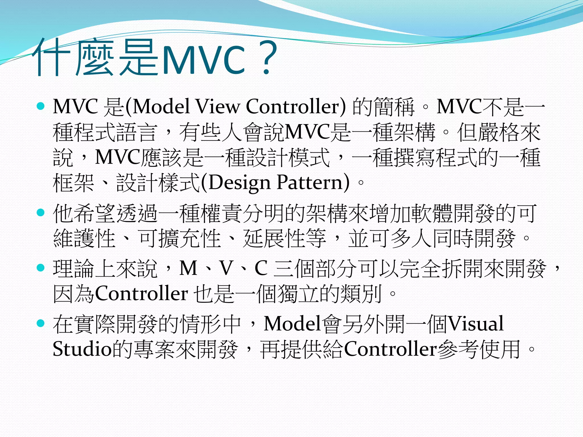 什麼是MVC？
 MVC 是(Model View Controller) 的簡稱。MVC不是一
種程式語言，有些人會說MVC是一種架構。但嚴格來
說，MVC應該是一種設計模式，一種撰寫程式的一種
框架、設計樣式(Design Pattern)。
 他希望透過一種權責分明的架構來增加軟體開發的可
維護性、可擴充性、延展性等，並可多人同時開發。
 理論上來說，M、V、C 三個部分可以完全拆開來開發，
因為Controller 也是一個獨立的類別。
 在實際開發的情形中，Model會另外開一個Visual
Studio的專案來開發，再提供給Controller參考使用。
 