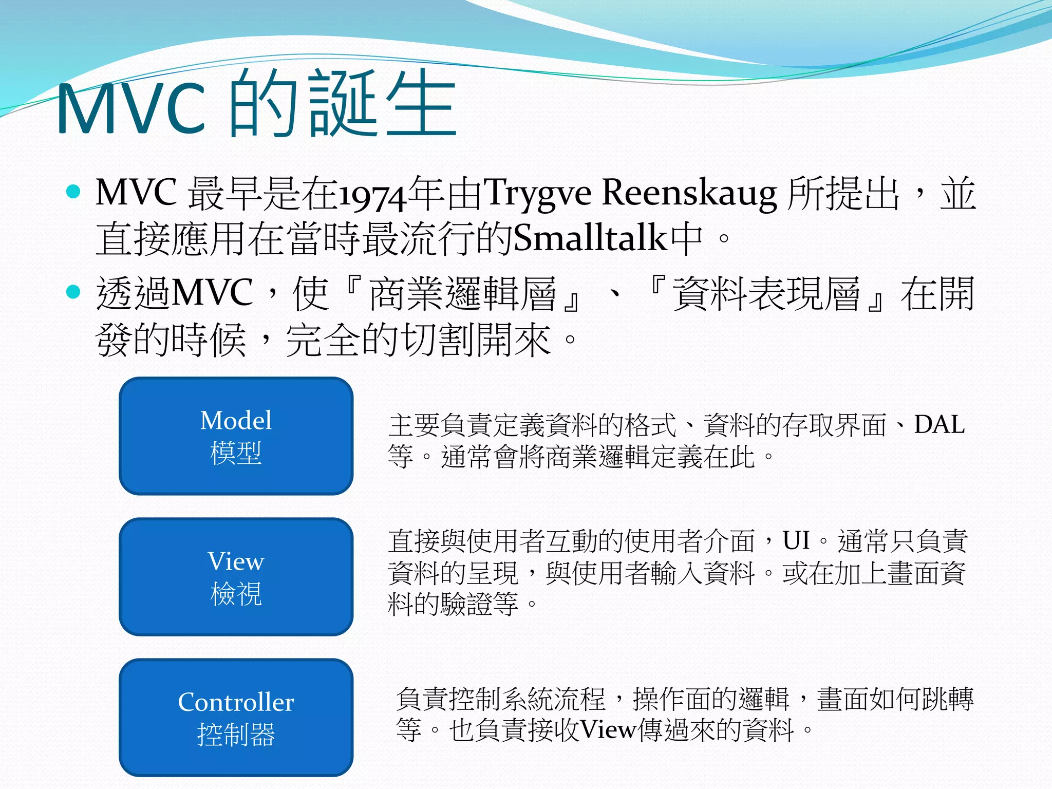MVC 的誕生
 MVC 最早是在1974年由Trygve Reenskaug 所提出，並
直接應用在當時最流行的Smalltalk中。
 透過MVC，使『商業邏輯層』、『資料表現層』在開
發的時候，完全的切割開來。
Model
模型
View
檢視
Controller
控制器
主要負責定義資料的格式、資料的存取界面、DAL
等。通常會將商業邏輯定義在此。
直接與使用者互動的使用者介面，UI。通常只負責
資料的呈現，與使用者輸入資料。或在加上畫面資
料的驗證等。
負責控制系統流程，操作面的邏輯，畫面如何跳轉
等。也負責接收View傳過來的資料。
 