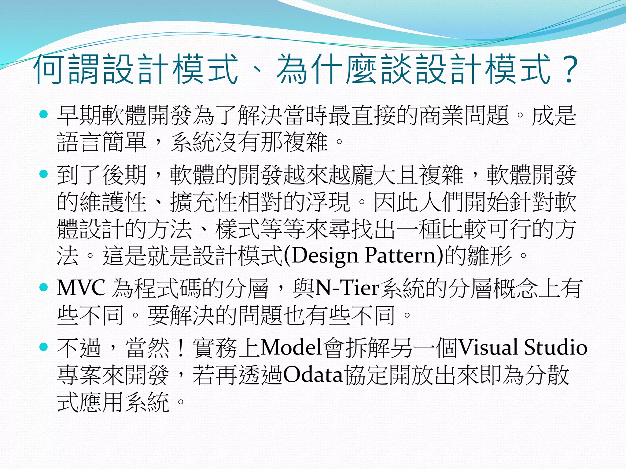 何謂設計模式、為什麼談設計模式？
 早期軟體開發為了解決當時最直接的商業問題。成是
語言簡單，系統沒有那複雜。
 到了後期，軟體的開發越來越龐大且複雜，軟體開發
的維護性、擴充性相對的浮現。因此人們開始針對軟
體設計的方法、樣式等等來尋找出一種比較可行的方
法。這是就是設計模式(Design Pattern)的雛形。
 MVC 為程式碼的分層，與N-Tier系統的分層概念上有
些不同。要解決的問題也有些不同。
 不過，當然！實務上Model會拆解另一個Visual Studio
專案來開發，若再透過Odata協定開放出來即為分散
式應用系統。
 