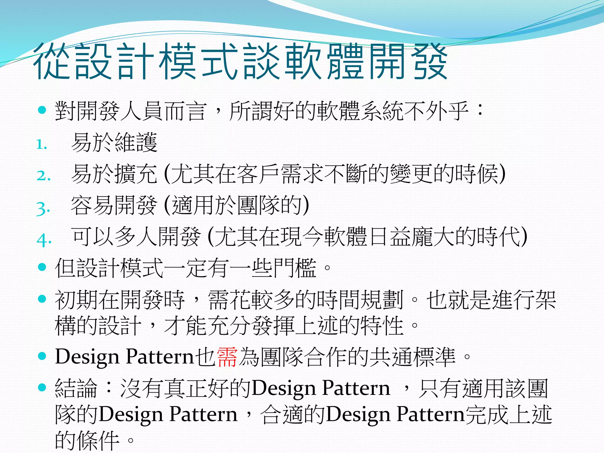 從設計模式談軟體開發
 對開發人員而言，所謂好的軟體系統不外乎：
1. 易於維護
2. 易於擴充 (尤其在客戶需求不斷的變更的時候)
3. 容易開發 (適用於團隊的)
4. 可以多人開發 (尤其在現今軟體日益龐大的時代)
 但設計模式一定有一些門檻。
 初期在開發時，需花較多的時間規劃。也就是進行架
構的設計，才能充分發揮上述的特性。
 Design Pattern也需為團隊合作的共通標準。
 結論：沒有真正好的Design Pattern ，只有適用該團
隊的Design Pattern，合適的Design Pattern完成上述
的條件。
 