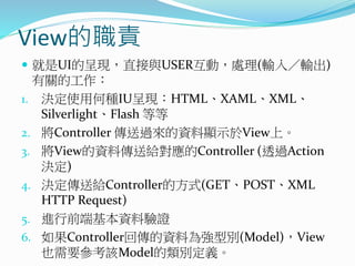 View的職責
 就是UI的呈現，直接與USER互動，處理(輸入／輸出)
有關的工作：
1. 決定使用何種IU呈現：HTML、XAML、XML、
Silverlight、Flash 等等
2. 將Controller 傳送過來的資料顯示於View上。
3. 將View的資料傳送給對應的Controller (透過Action
決定)
4. 決定傳送給Controller的方式(GET、POST、XML
HTTP Request)
5. 進行前端基本資料驗證
6. 如果Controller回傳的資料為強型別(Model)，View
也需要參考該Model的類別定義。
 