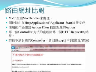路由網址比對
 MVC 交由MvcHendler來處理。
 網址路由在HttpApplication的Applicant_Start註冊完成
 使用動作過濾器 Action Filter 找出對應的Action
 單一個Controller 方法的處理回傳一個HTTP Request的結
果。
 若找不到對應的Controller，會回傳404找不到(網頁/資源)
 