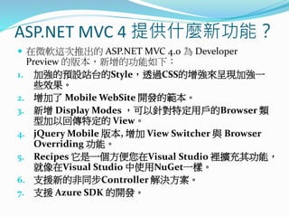 ASP.NET MVC 4 提供什麼新功能？
 在微軟這次推出的 ASP.NET MVC 4.0 為 Developer
Preview 的版本，新增的功能如下：
1. 加強的預設站台的Style，透過CSS的增強來呈現加強一
些效果。
2. 增加了 Mobile WebSite 開發的範本。
3. 新增 Display Modes ，可以針對特定用戶的Browser 類
型加以回傳特定的 View。
4. jQuery Mobile 版本, 增加 View Switcher 與 Browser
Overriding 功能。
5. Recipes 它是一個方便您在Visual Studio 裡擴充其功能，
就像在Visual Studio 中使用NuGet一樣。
6. 支援新的非同步Controller 解決方案。
7. 支援 Azure SDK 的開發。
 
