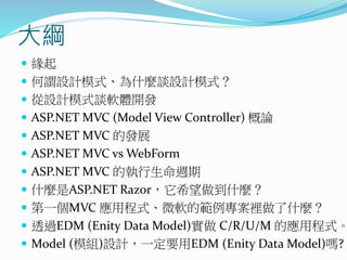 大綱
 緣起
 何謂設計模式、為什麼談設計模式？
 從設計模式談軟體開發
 ASP.NET MVC (Model View Controller) 概論
 ASP.NET MVC 的發展
 ASP.NET MVC vs WebForm
 ASP.NET MVC 的執行生命週期
 什麼是ASP.NET Razor，它希望做到什麼？
 第一個MVC 應用程式、微軟的範例專案裡做了什麼？
 透過EDM (Enity Data Model)實做 C/R/U/M 的應用程式。
 Model (模組)設計，一定要用EDM (Enity Data Model)嗎?
 