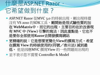 什麼是ASP.NET Razor，
它希望做到什麼？
 ASP.NET Razor 從MVC 3.0 的時候出現，剛出現時還
沒有 VS 2010 的SDK工具，剛開始是很式驗性質的加
在 WebMatrix中，而它的出現，主要目的在於改善現
有 MVC 中 (View) 引擎的寫法：因此重點是，它也不
是要你全部使用Razor去開發撰寫網站
 更精確的說：它是想要更簡化View的撰寫方式，希望
在撰寫 View 的時候使用的(符號／表示法) 減到最
低。 他是因應MVC 撰寫View 的一些問題而出現的
 並不表示您不需要 Controller & Model
 