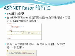 ASP.NET Razor 的特性
 1.使用了@符號
 在 ASP.NET Razor 裡我們都知道 @ 為特殊符號，用已
告知 Razor 編譯器來處理。
 當有一區段的程式碼時，我們可以用 @{... 程式敘
述...} 刮起來。
 