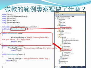 微軟的範例專案裡做了什麼？using System;
using System.Collections.Generic;
using System.Linq;
using System.Web;
using System.Web.Mvc;
namespace Mvc4EDMInternetApp.Controllers {
public class HomeController : Controller
{
public ActionResult Index()
{
ViewBag.Message = "Modify this template to kick-
start your ASP.NET MVC application.";
return View();
}
public ActionResult About()
{ ViewBag.Message = "Your quintessential app description page.";
return View();
}
public ActionResult Contact()
{
ViewBag.Message = "Your quintessential contact page.";
return View();
}
}
}
 