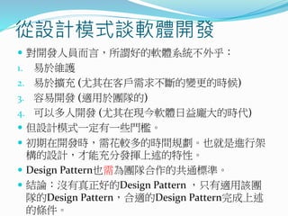 從設計模式談軟體開發
 對開發人員而言，所謂好的軟體系統不外乎：
1. 易於維護
2. 易於擴充 (尤其在客戶需求不斷的變更的時候)
3. 容易開發 (適用於團隊的)
4. 可以多人開發 (尤其在現今軟體日益龐大的時代)
 但設計模式一定有一些門檻。
 初期在開發時，需花較多的時間規劃。也就是進行架
構的設計，才能充分發揮上述的特性。
 Design Pattern也需為團隊合作的共通標準。
 結論：沒有真正好的Design Pattern ，只有適用該團
隊的Design Pattern，合適的Design Pattern完成上述
的條件。
 