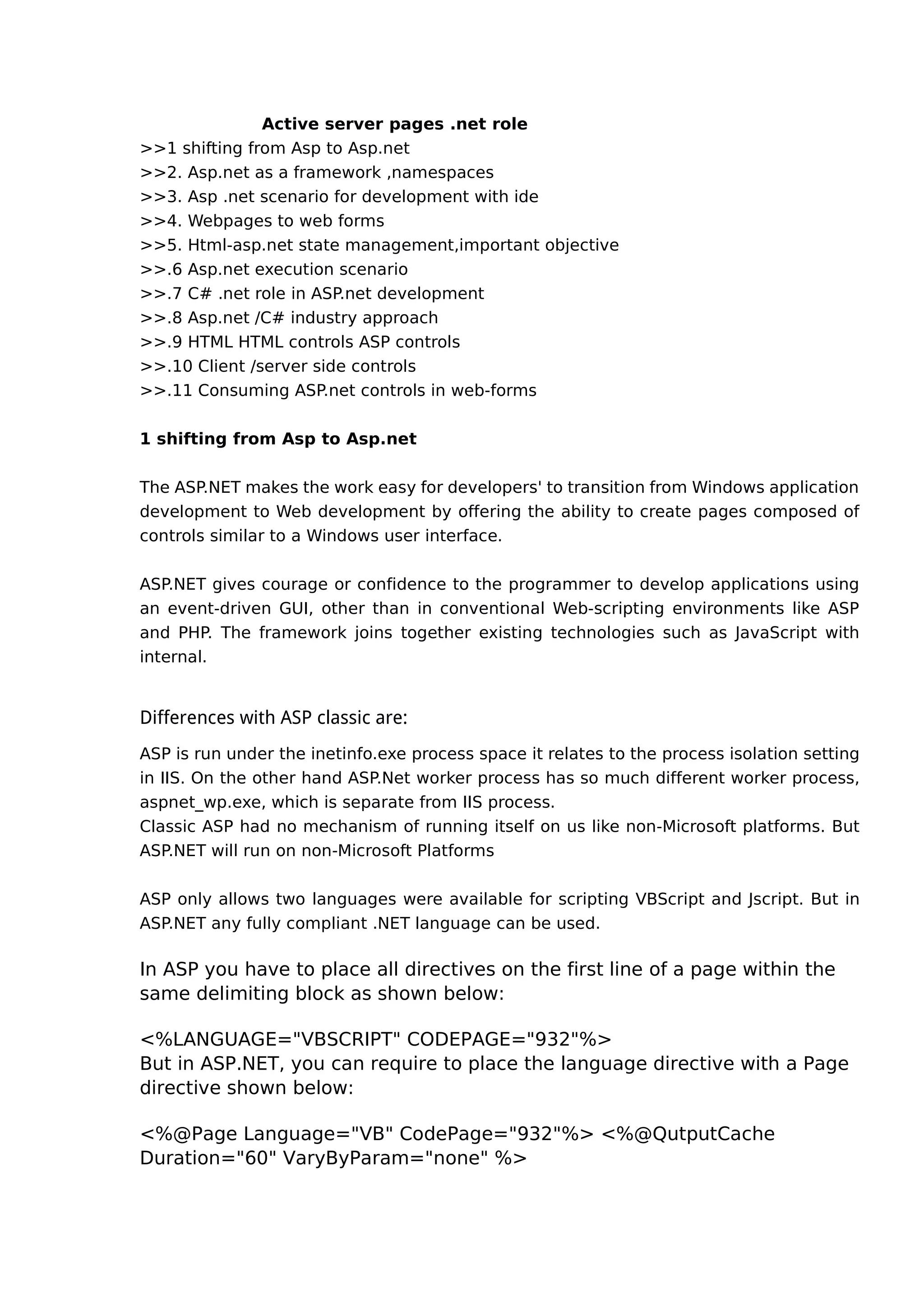 Active server pages .net role
>>1 shifting from Asp to Asp.net
>>2. Asp.net as a framework ,namespaces
>>3. Asp .net scenario for development with ide
>>4. Webpages to web forms
>>5. Html-asp.net state management,important objective
>>.6 Asp.net execution scenario
>>.7 C# .net role in ASP.net development
>>.8 Asp.net /C# industry approach
>>.9 HTML HTML controls ASP controls
>>.10 Client /server side controls
>>.11 Consuming ASP.net controls in web-forms
1 shifting from Asp to Asp.net
The ASP.NET makes the work easy for developers' to transition from Windows application
development to Web development by offering the ability to create pages composed of
controls similar to a Windows user interface.
ASP.NET gives courage or confidence to the programmer to develop applications using
an event-driven GUI, other than in conventional Web-scripting environments like ASP
and PHP. The framework joins together existing technologies such as JavaScript with
internal.
Differences with ASP classic are:
ASP is run under the inetinfo.exe process space it relates to the process isolation setting
in IIS. On the other hand ASP.Net worker process has so much different worker process,
aspnet_wp.exe, which is separate from IIS process.
Classic ASP had no mechanism of running itself on us like non-Microsoft platforms. But
ASP.NET will run on non-Microsoft Platforms
ASP only allows two languages were available for scripting VBScript and Jscript. But in
ASP.NET any fully compliant .NET language can be used.
In ASP you have to place all directives on the first line of a page within the
same delimiting block as shown below:
<%LANGUAGE="VBSCRIPT" CODEPAGE="932"%>
But in ASP.NET, you can require to place the language directive with a Page
directive shown below:
<%@Page Language="VB" CodePage="932"%> <%@QutputCache
Duration="60" VaryByParam="none" %>
 