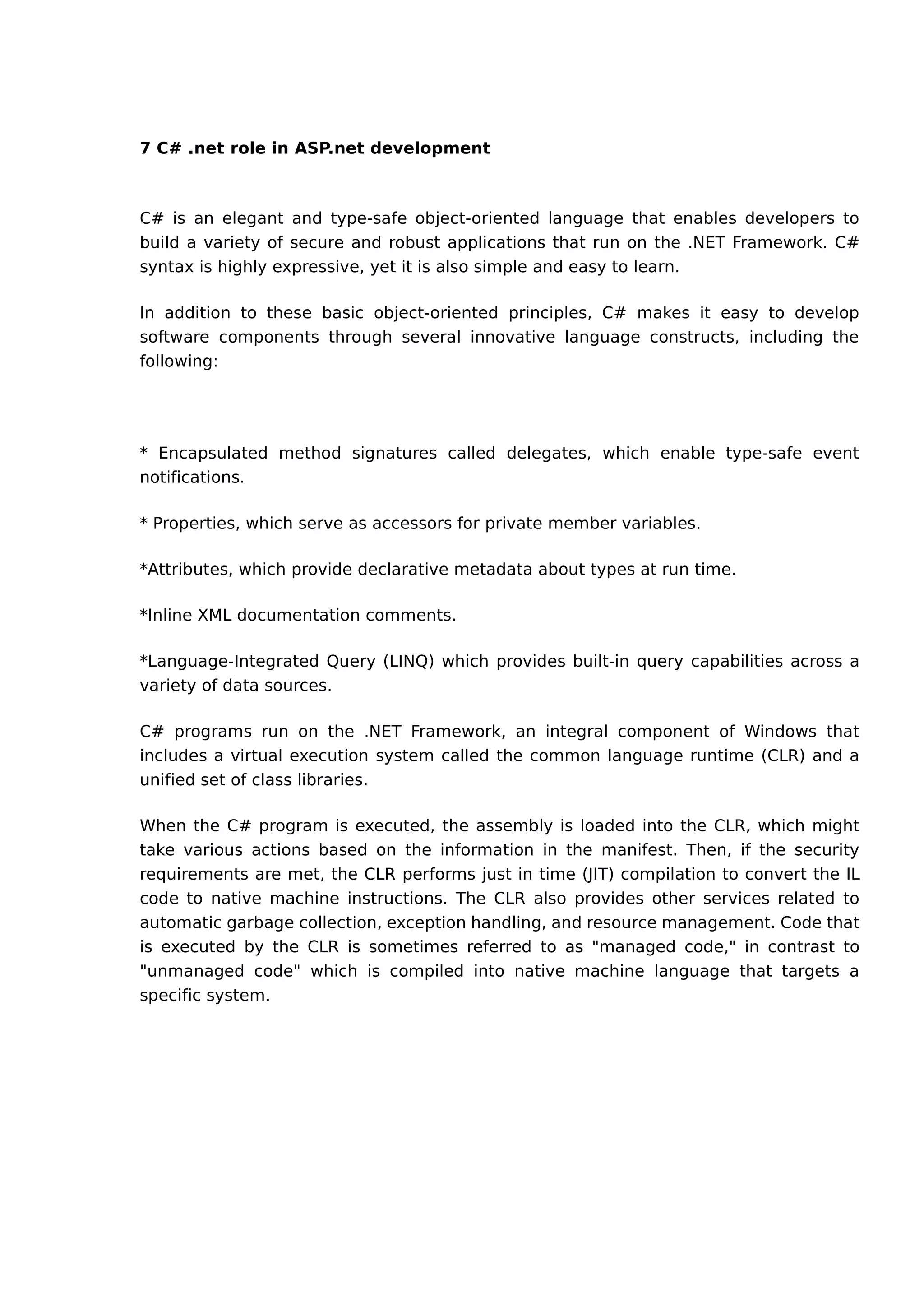 7 C# .net role in ASP.net development
C# is an elegant and type-safe object-oriented language that enables developers to
build a variety of secure and robust applications that run on the .NET Framework. C#
syntax is highly expressive, yet it is also simple and easy to learn.
In addition to these basic object-oriented principles, C# makes it easy to develop
software components through several innovative language constructs, including the
following:
* Encapsulated method signatures called delegates, which enable type-safe event
notifications.
* Properties, which serve as accessors for private member variables.
*Attributes, which provide declarative metadata about types at run time.
*Inline XML documentation comments.
*Language-Integrated Query (LINQ) which provides built-in query capabilities across a
variety of data sources.
C# programs run on the .NET Framework, an integral component of Windows that
includes a virtual execution system called the common language runtime (CLR) and a
unified set of class libraries.
When the C# program is executed, the assembly is loaded into the CLR, which might
take various actions based on the information in the manifest. Then, if the security
requirements are met, the CLR performs just in time (JIT) compilation to convert the IL
code to native machine instructions. The CLR also provides other services related to
automatic garbage collection, exception handling, and resource management. Code that
is executed by the CLR is sometimes referred to as "managed code," in contrast to
"unmanaged code" which is compiled into native machine language that targets a
specific system.
 