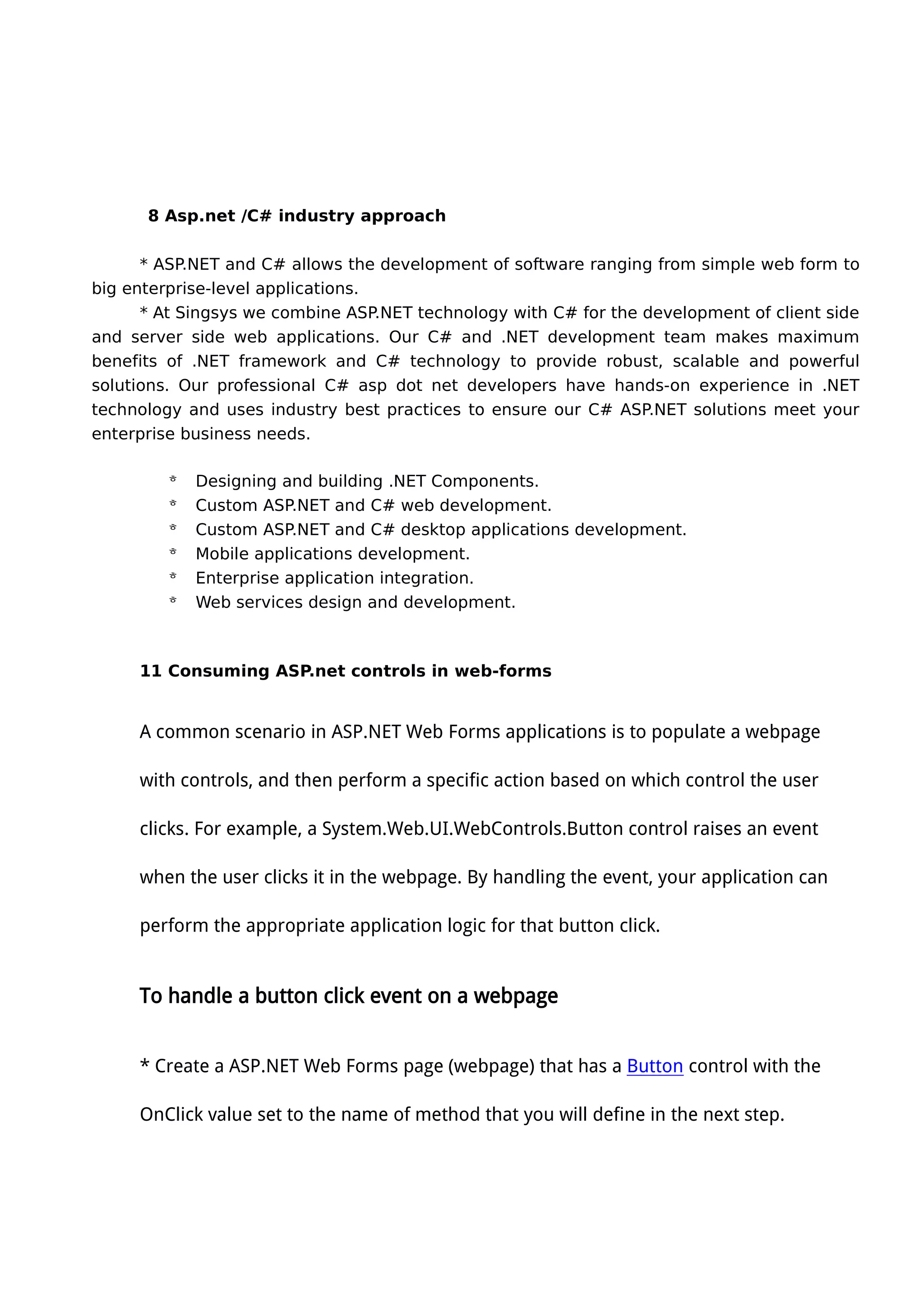 8 Asp.net /C# industry approach
* ASP.NET and C# allows the development of software ranging from simple web form to
big enterprise-level applications.
* At Singsys we combine ASP.NET technology with C# for the development of client side
and server side web applications. Our C# and .NET development team makes maximum
benefits of .NET framework and C# technology to provide robust, scalable and powerful
solutions. Our professional C# asp dot net developers have hands-on experience in .NET
technology and uses industry best practices to ensure our C# ASP.NET solutions meet your
enterprise business needs.
 Designing and building .NET Components.
 Custom ASP.NET and C# web development.
 Custom ASP.NET and C# desktop applications development.
 Mobile applications development.
 Enterprise application integration.
 Web services design and development.
11 Consuming ASP.net controls in web-forms
A common scenario in ASP.NET Web Forms applications is to populate a webpage
with controls, and then perform a specific action based on which control the user
clicks. For example, a System.Web.UI.WebControls.Button control raises an event
when the user clicks it in the webpage. By handling the event, your application can
perform the appropriate application logic for that button click.
To handle a button click event on a webpage
* Create a ASP.NET Web Forms page (webpage) that has a Button control with the
OnClick value set to the name of method that you will define in the next step.
 