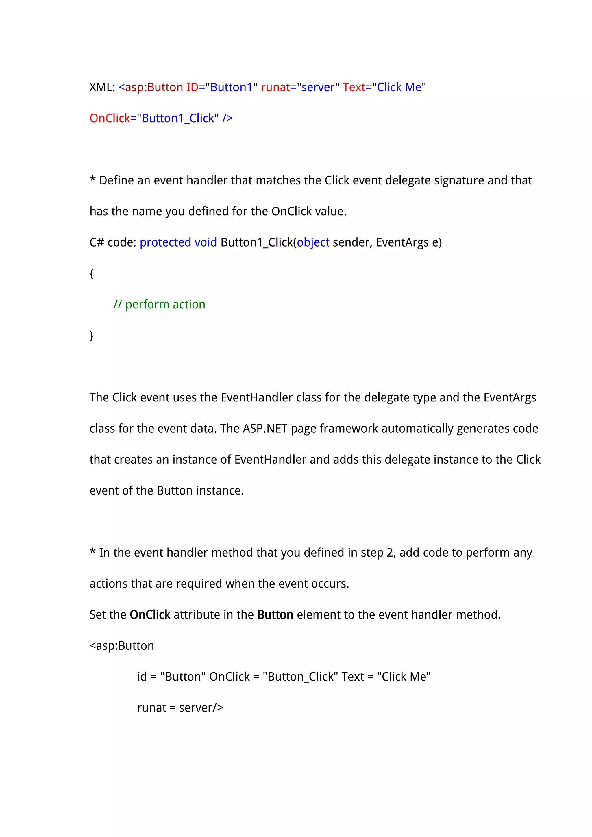 XML: <asp:Button ID="Button1" runat="server" Text="Click Me"
OnClick="Button1_Click" />
* Define an event handler that matches the Click event delegate signature and that
has the name you defined for the OnClick value.
C# code: protected void Button1_Click(object sender, EventArgs e)
{
// perform action
}
The Click event uses the EventHandler class for the delegate type and the EventArgs
class for the event data. The ASP.NET page framework automatically generates code
that creates an instance of EventHandler and adds this delegate instance to the Click
event of the Button instance.
* In the event handler method that you defined in step 2, add code to perform any
actions that are required when the event occurs.
Set the OnClick attribute in the Button element to the event handler method.
<asp:Button
id = "Button" OnClick = "Button_Click" Text = "Click Me"
runat = server/>
 