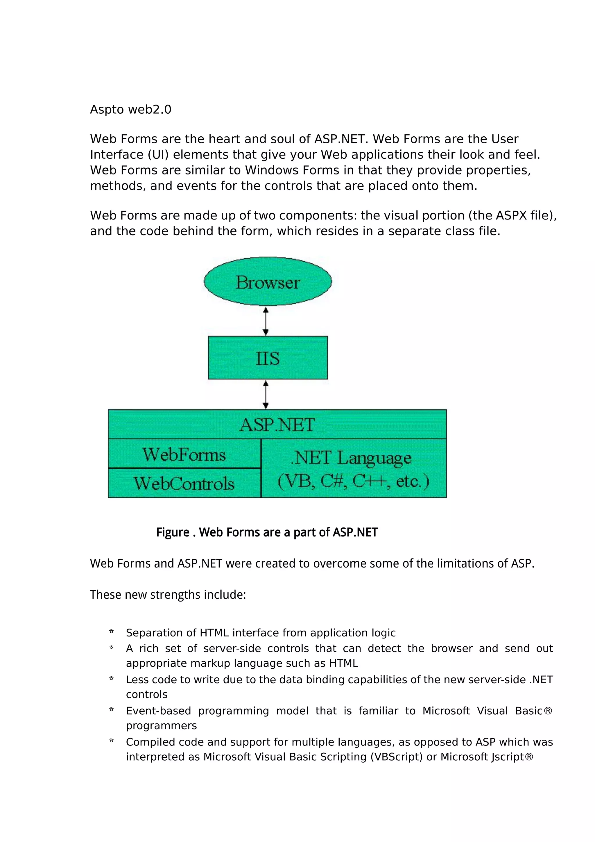 Aspto web2.0
Web Forms are the heart and soul of ASP.NET. Web Forms are the User
Interface (UI) elements that give your Web applications their look and feel.
Web Forms are similar to Windows Forms in that they provide properties,
methods, and events for the controls that are placed onto them.
Web Forms are made up of two components: the visual portion (the ASPX file),
and the code behind the form, which resides in a separate class file.
Figure . Web Forms are a part of ASP.NET
Web Forms and ASP.NET were created to overcome some of the limitations of ASP.
These new strengths include:
 Separation of HTML interface from application logic
 A rich set of server-side controls that can detect the browser and send out
appropriate markup language such as HTML
 Less code to write due to the data binding capabilities of the new server-side .NET
controls
 Event-based programming model that is familiar to Microsoft Visual Basic®
programmers
 Compiled code and support for multiple languages, as opposed to ASP which was
interpreted as Microsoft Visual Basic Scripting (VBScript) or Microsoft Jscript®
 