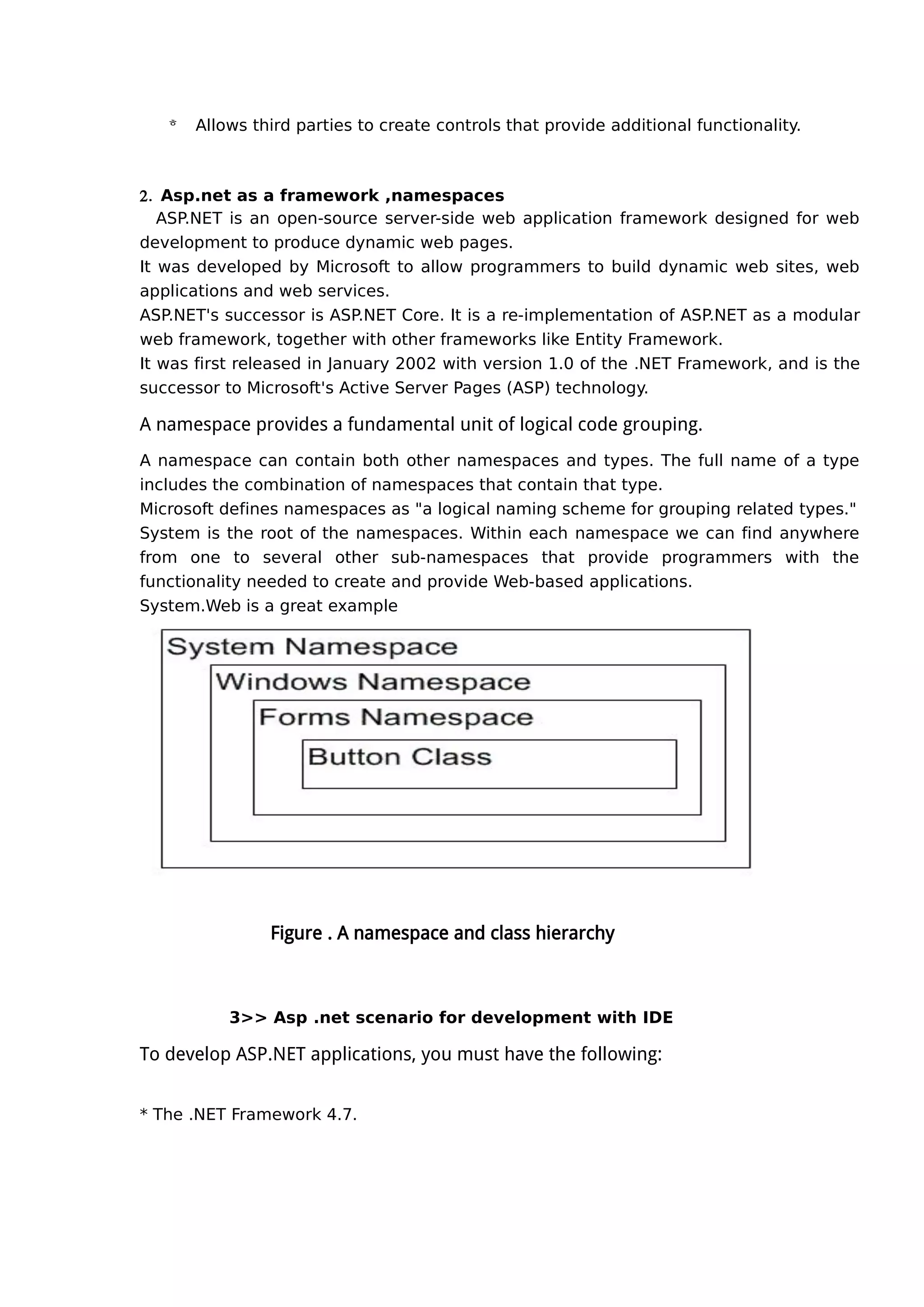  Allows third parties to create controls that provide additional functionality.
2. Asp.net as a framework ,namespaces
ASP.NET is an open-source server-side web application framework designed for web
development to produce dynamic web pages.
It was developed by Microsoft to allow programmers to build dynamic web sites, web
applications and web services.
ASP.NET's successor is ASP.NET Core. It is a re-implementation of ASP.NET as a modular
web framework, together with other frameworks like Entity Framework.
It was first released in January 2002 with version 1.0 of the .NET Framework, and is the
successor to Microsoft's Active Server Pages (ASP) technology.
A namespace provides a fundamental unit of logical code grouping.
A namespace can contain both other namespaces and types. The full name of a type
includes the combination of namespaces that contain that type.
Microsoft defines namespaces as "a logical naming scheme for grouping related types."
System is the root of the namespaces. Within each namespace we can find anywhere
from one to several other sub-namespaces that provide programmers with the
functionality needed to create and provide Web-based applications.
System.Web is a great example
Figure . A namespace and class hierarchy
3>> Asp .net scenario for development with IDE
To develop ASP.NET applications, you must have the following:
* The .NET Framework 4.7.
 