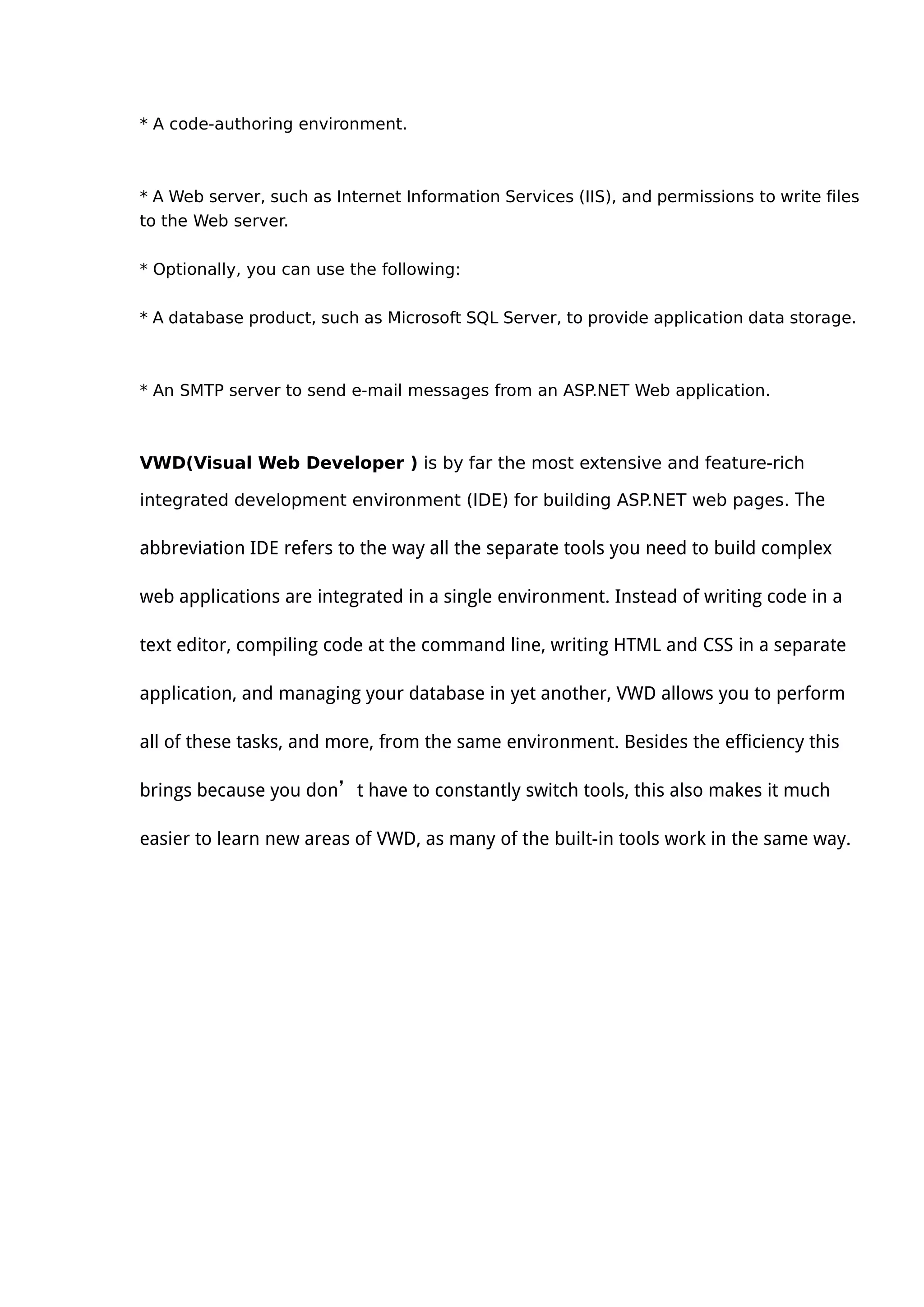 * A code-authoring environment.
* A Web server, such as Internet Information Services (IIS), and permissions to write files
to the Web server.
* Optionally, you can use the following:
* A database product, such as Microsoft SQL Server, to provide application data storage.
* An SMTP server to send e-mail messages from an ASP.NET Web application.
VWD(Visual Web Developer ) is by far the most extensive and feature-rich
integrated development environment (IDE) for building ASP.NET web pages. The
abbreviation IDE refers to the way all the separate tools you need to build complex
web applications are integrated in a single environment. Instead of writing code in a
text editor, compiling code at the command line, writing HTML and CSS in a separate
application, and managing your database in yet another, VWD allows you to perform
all of these tasks, and more, from the same environment. Besides the efficiency this
brings because you don’t have to constantly switch tools, this also makes it much
easier to learn new areas of VWD, as many of the built-in tools work in the same way.
 