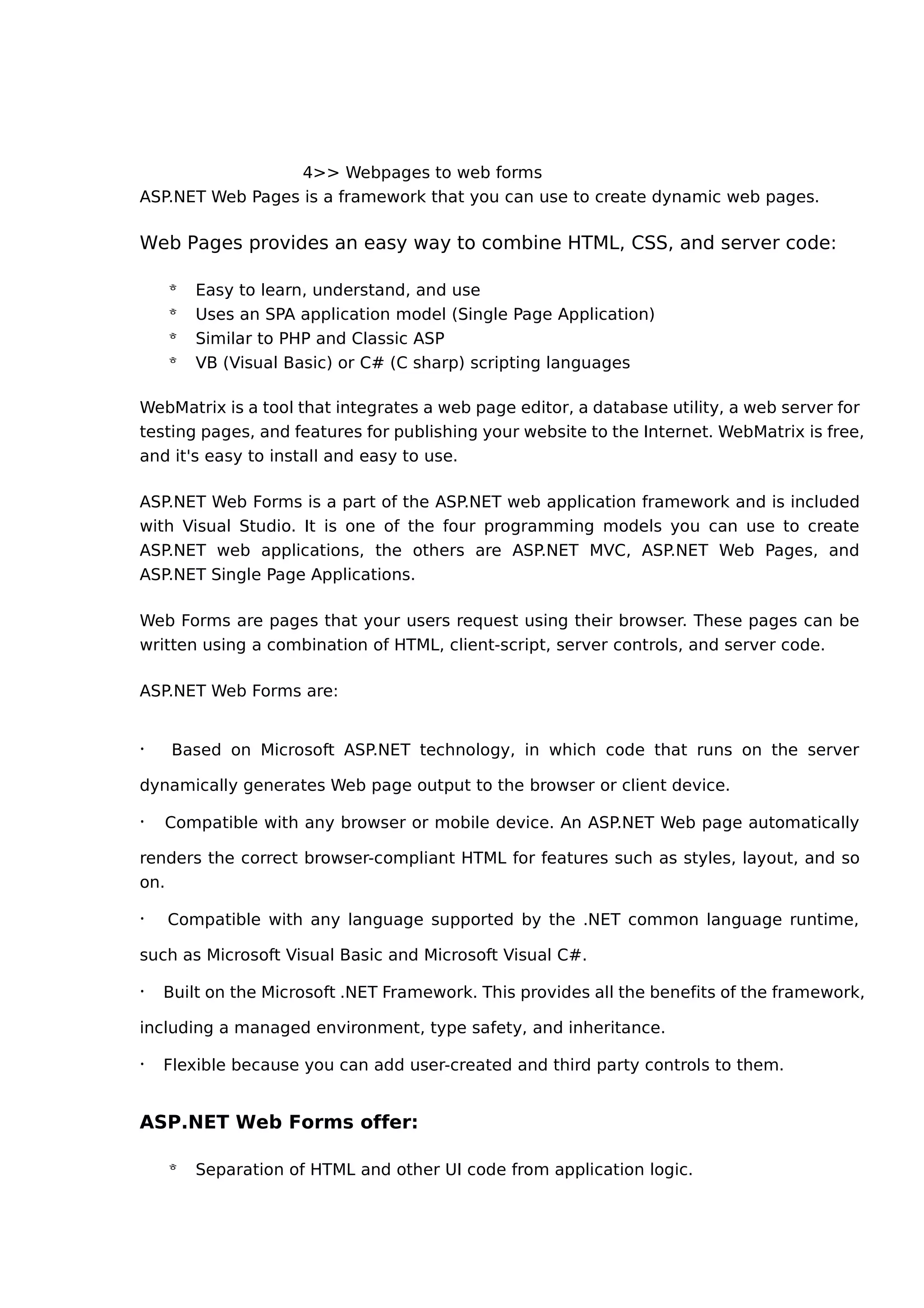 4>> Webpages to web forms
ASP.NET Web Pages is a framework that you can use to create dynamic web pages.
Web Pages provides an easy way to combine HTML, CSS, and server code:
 Easy to learn, understand, and use
 Uses an SPA application model (Single Page Application)
 Similar to PHP and Classic ASP
 VB (Visual Basic) or C# (C sharp) scripting languages
WebMatrix is a tool that integrates a web page editor, a database utility, a web server for
testing pages, and features for publishing your website to the Internet. WebMatrix is free,
and it's easy to install and easy to use.
ASP.NET Web Forms is a part of the ASP.NET web application framework and is included
with Visual Studio. It is one of the four programming models you can use to create
ASP.NET web applications, the others are ASP.NET MVC, ASP.NET Web Pages, and
ASP.NET Single Page Applications.
Web Forms are pages that your users request using their browser. These pages can be
written using a combination of HTML, client-script, server controls, and server code.
ASP.NET Web Forms are:
· Based on Microsoft ASP.NET technology, in which code that runs on the server
dynamically generates Web page output to the browser or client device.
· Compatible with any browser or mobile device. An ASP.NET Web page automatically
renders the correct browser-compliant HTML for features such as styles, layout, and so
on.
· Compatible with any language supported by the .NET common language runtime,
such as Microsoft Visual Basic and Microsoft Visual C#.
· Built on the Microsoft .NET Framework. This provides all the benefits of the framework,
including a managed environment, type safety, and inheritance.
· Flexible because you can add user-created and third party controls to them.
ASP.NET Web Forms offer:
 Separation of HTML and other UI code from application logic.
 
