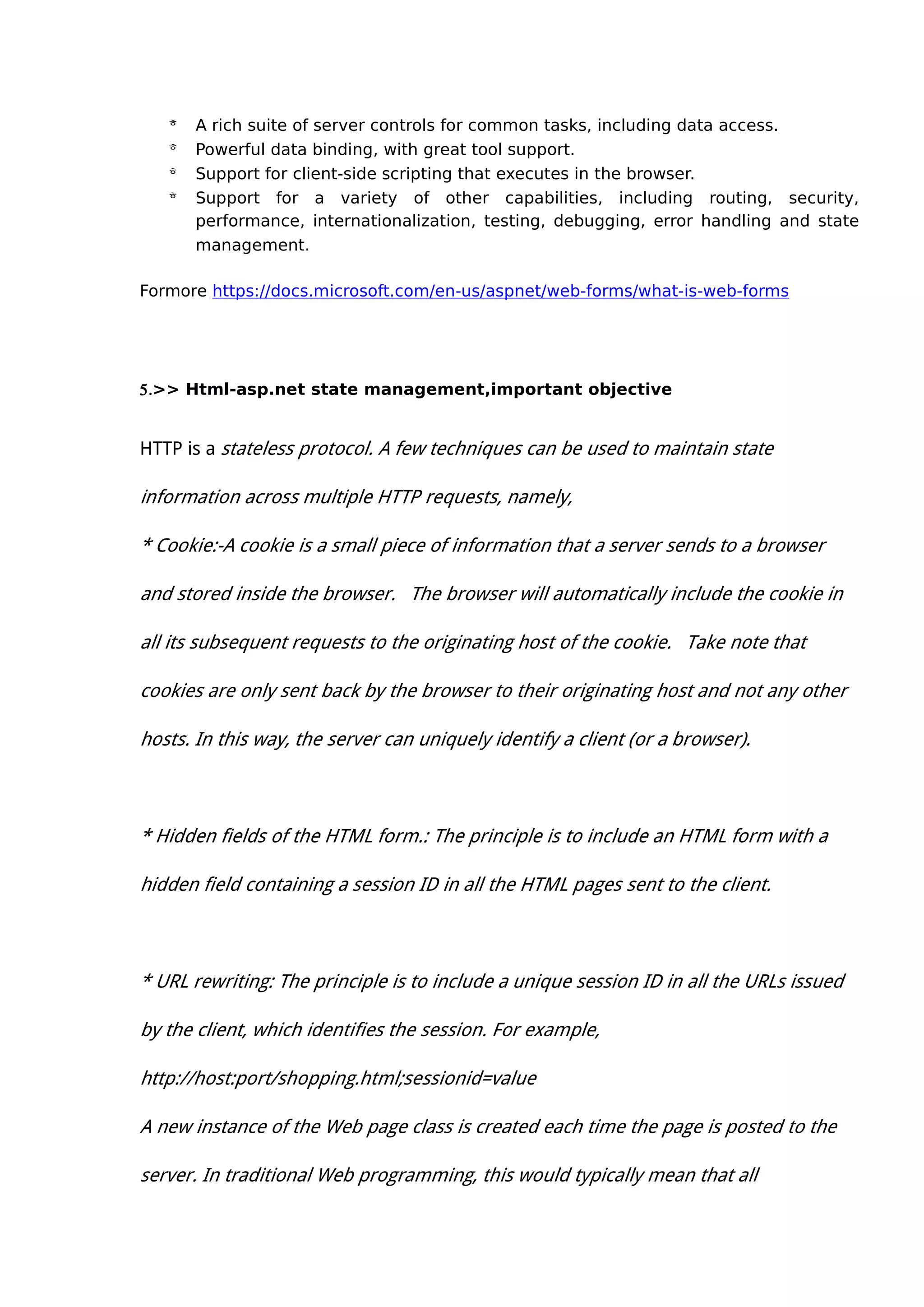  A rich suite of server controls for common tasks, including data access.
 Powerful data binding, with great tool support.
 Support for client-side scripting that executes in the browser.
 Support for a variety of other capabilities, including routing, security,
performance, internationalization, testing, debugging, error handling and state
management.
Formore https://docs.microsoft.com/en-us/aspnet/web-forms/what-is-web-forms
5.>> Html-asp.net state management,important objective
HTTP is a stateless protocol. A few techniques can be used to maintain state
information across multiple HTTP requests, namely,
* Cookie:-A cookie is a small piece of information that a server sends to a browser
and stored inside the browser. The browser will automatically include the cookie in
all its subsequent requests to the originating host of the cookie. Take note that
cookies are only sent back by the browser to their originating host and not any other
hosts. In this way, the server can uniquely identify a client (or a browser).
* Hidden fields of the HTML form.: The principle is to include an HTML form with a
hidden field containing a session ID in all the HTML pages sent to the client.
* URL rewriting: The principle is to include a unique session ID in all the URLs issued
by the client, which identifies the session. For example,
http://host:port/shopping.html;sessionid=value
A new instance of the Web page class is created each time the page is posted to the
server. In traditional Web programming, this would typically mean that all
 