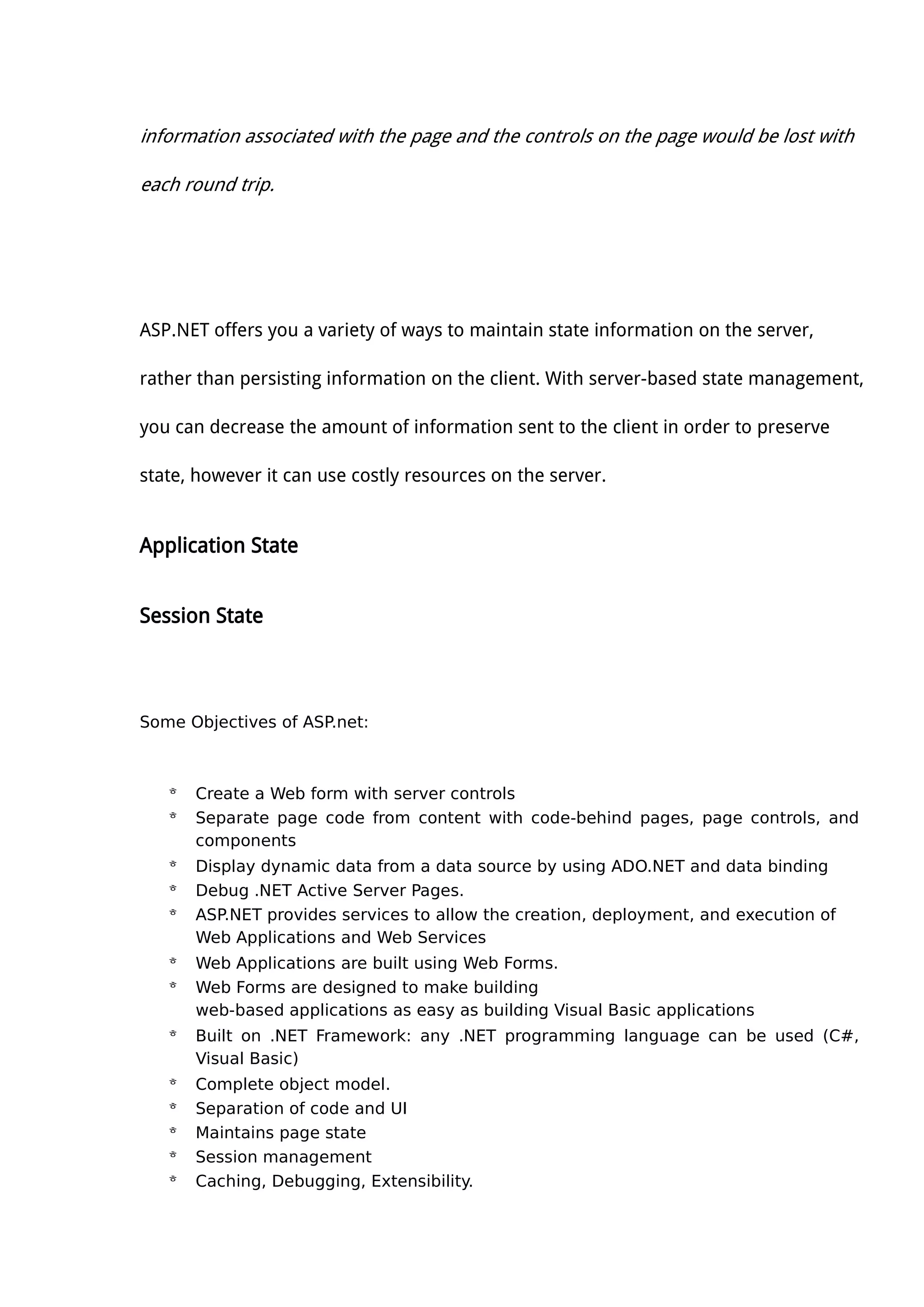 information associated with the page and the controls on the page would be lost with
each round trip.
ASP.NET offers you a variety of ways to maintain state information on the server,
rather than persisting information on the client. With server-based state management,
you can decrease the amount of information sent to the client in order to preserve
state, however it can use costly resources on the server.
Application State
Session State
Some Objectives of ASP.net:
 Create a Web form with server controls
 Separate page code from content with code-behind pages, page controls, and
components
 Display dynamic data from a data source by using ADO.NET and data binding
 Debug .NET Active Server Pages.
 ASP.NET provides services to allow the creation, deployment, and execution of
Web Applications and Web Services
 Web Applications are built using Web Forms.
 Web Forms are designed to make building
web-based applications as easy as building Visual Basic applications
 Built on .NET Framework: any .NET programming language can be used (C#,
Visual Basic)
 Complete object model.
 Separation of code and UI
 Maintains page state
 Session management
 Caching, Debugging, Extensibility.
 