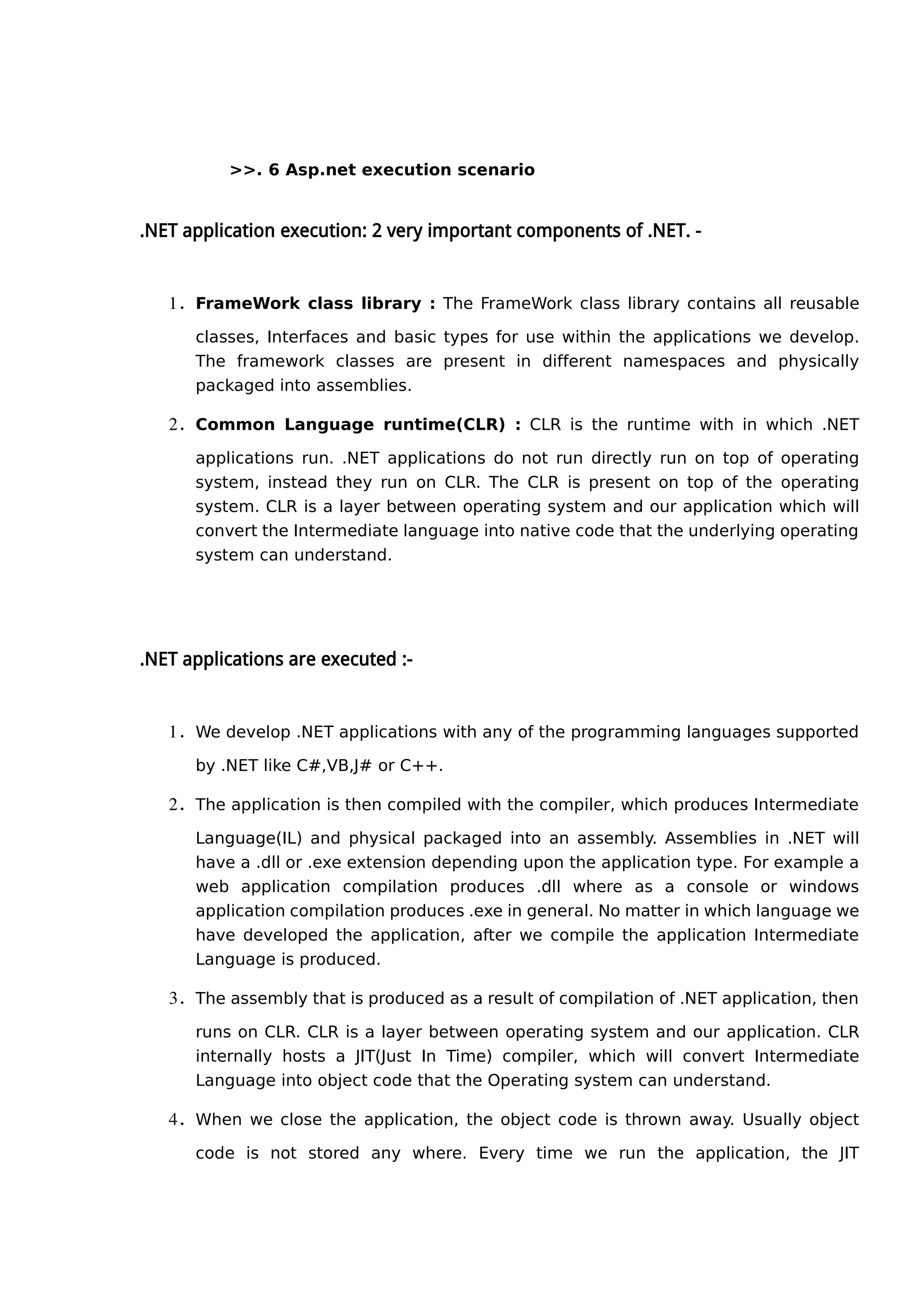 >>. 6 Asp.net execution scenario
.NET application execution: 2 very important components of .NET. -
1. FrameWork class library : The FrameWork class library contains all reusable
classes, Interfaces and basic types for use within the applications we develop.
The framework classes are present in different namespaces and physically
packaged into assemblies.
2. Common Language runtime(CLR) : CLR is the runtime with in which .NET
applications run. .NET applications do not run directly run on top of operating
system, instead they run on CLR. The CLR is present on top of the operating
system. CLR is a layer between operating system and our application which will
convert the Intermediate language into native code that the underlying operating
system can understand.
.NET applications are executed :-
1. We develop .NET applications with any of the programming languages supported
by .NET like C#,VB,J# or C++.
2. The application is then compiled with the compiler, which produces Intermediate
Language(IL) and physical packaged into an assembly. Assemblies in .NET will
have a .dll or .exe extension depending upon the application type. For example a
web application compilation produces .dll where as a console or windows
application compilation produces .exe in general. No matter in which language we
have developed the application, after we compile the application Intermediate
Language is produced.
3. The assembly that is produced as a result of compilation of .NET application, then
runs on CLR. CLR is a layer between operating system and our application. CLR
internally hosts a JIT(Just In Time) compiler, which will convert Intermediate
Language into object code that the Operating system can understand.
4. When we close the application, the object code is thrown away. Usually object
code is not stored any where. Every time we run the application, the JIT
 