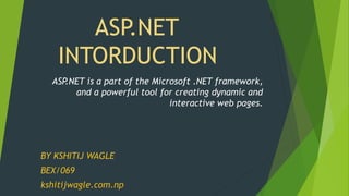 ASP.NET
INTORDUCTION
BY KSHITIJ WAGLE
BEX/069
kshitijwagle.com.np
ASP.NET is a part of the Microsoft .NET framework,
and a powerful tool for creating dynamic and
interactive web pages.
 