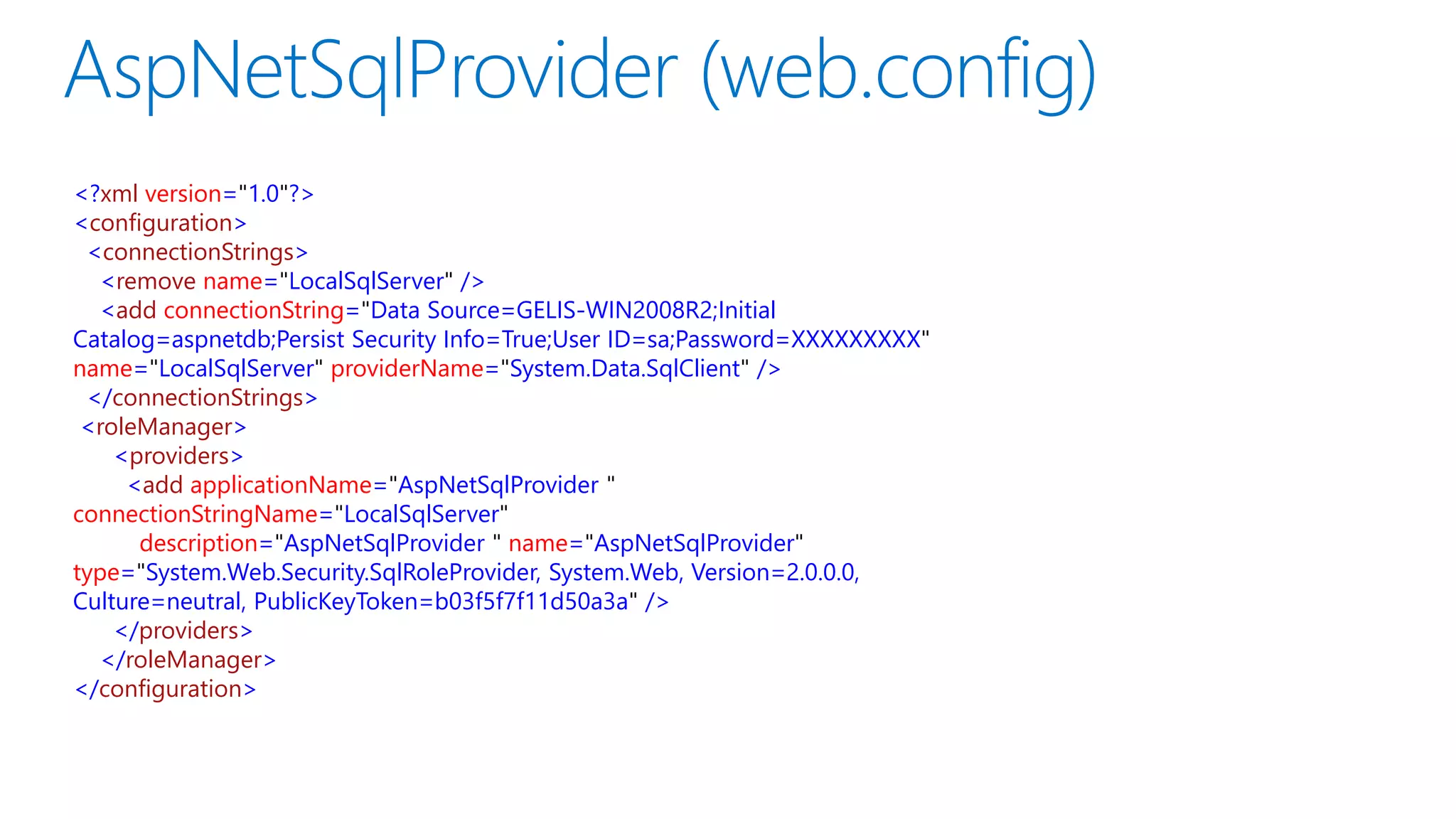 <?xml version="1.0"?>
<configuration>
<connectionStrings>
<remove name="LocalSqlServer" />
<add connectionString="Data Source=GELIS-WIN2008R2;Initial
Catalog=aspnetdb;Persist Security Info=True;User ID=sa;Password=XXXXXXXXX"
name="LocalSqlServer" providerName="System.Data.SqlClient" />
</connectionStrings>
<roleManager>
<providers>
<add applicationName="AspNetSqlProvider "
connectionStringName="LocalSqlServer"
description="AspNetSqlProvider " name="AspNetSqlProvider"
type="System.Web.Security.SqlRoleProvider, System.Web, Version=2.0.0.0,
Culture=neutral, PublicKeyToken=b03f5f7f11d50a3a" />
</providers>
</roleManager>
</configuration>
 