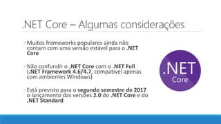 .NET Core – Algumas considerações
◦ Muitos frameworks populares ainda não
contam com uma versão estável para o .NET
Core
◦ Não confundir o .NET Core com o .NET Full
(.NET Framework 4.6/4.7, compatível apenas
com ambientes Windows)
◦ Está previsto para o segundo semestre de 2017
o lançamento das versões 2.0 do .NET Core e do
.NET Standard
 