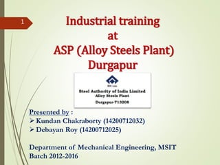 Industrial training
at
ASP (Alloy Steels Plant)
Durgapur
Presented by :
Kundan Chakraborty (14200712032)
Debayan Roy (14200712025)
Department of Mechanical Engineering, MSIT
Batch 2012-2016
1
 