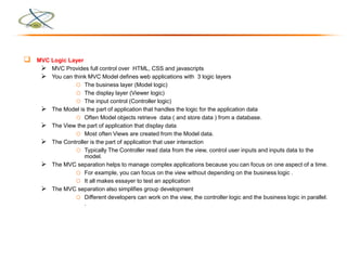  MVC Logic Layer
 MVC Provides full control over HTML, CSS and javascripts
 You can think MVC Model defines web applications with 3 logic layers
o The business layer (Model logic)
o The display layer (Viewer logic)
o The input control (Controller logic)
 The Model is the part of application that handles the logic for the application data
o Often Model objects retrieve data ( and store data ) from a database.
 The View the part of application that display data
o Most often Views are created from the Model data.
 The Controller is the part of application that user interaction
o Typically The Controller read data from the view, control user inputs and inputs data to the
model.
 The MVC separation helps to manage complex applications because you can focus on one aspect of a time.
o For example, you can focus on the view without depending on the business logic .
o It all makes essayer to test an application
 The MVC separation also simplifies group development
o Different developers can work on the view, the controller logic and the business logic in parallel.
.
 