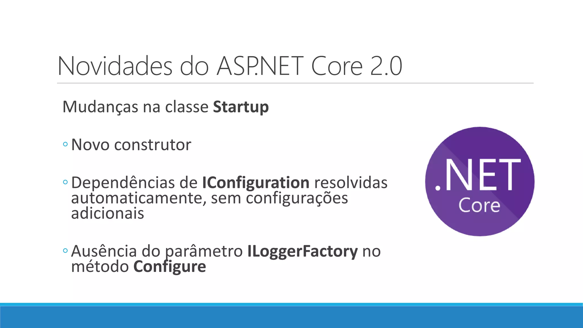 Novidades do ASP.NET Core 2.0 Mudanças na classe Startup ◦Novo construtor ◦Dependências de IConfiguration resolvidas automaticamente, sem configurações adicionais ◦Ausência do parâmetro ILoggerFactory no método Configure 