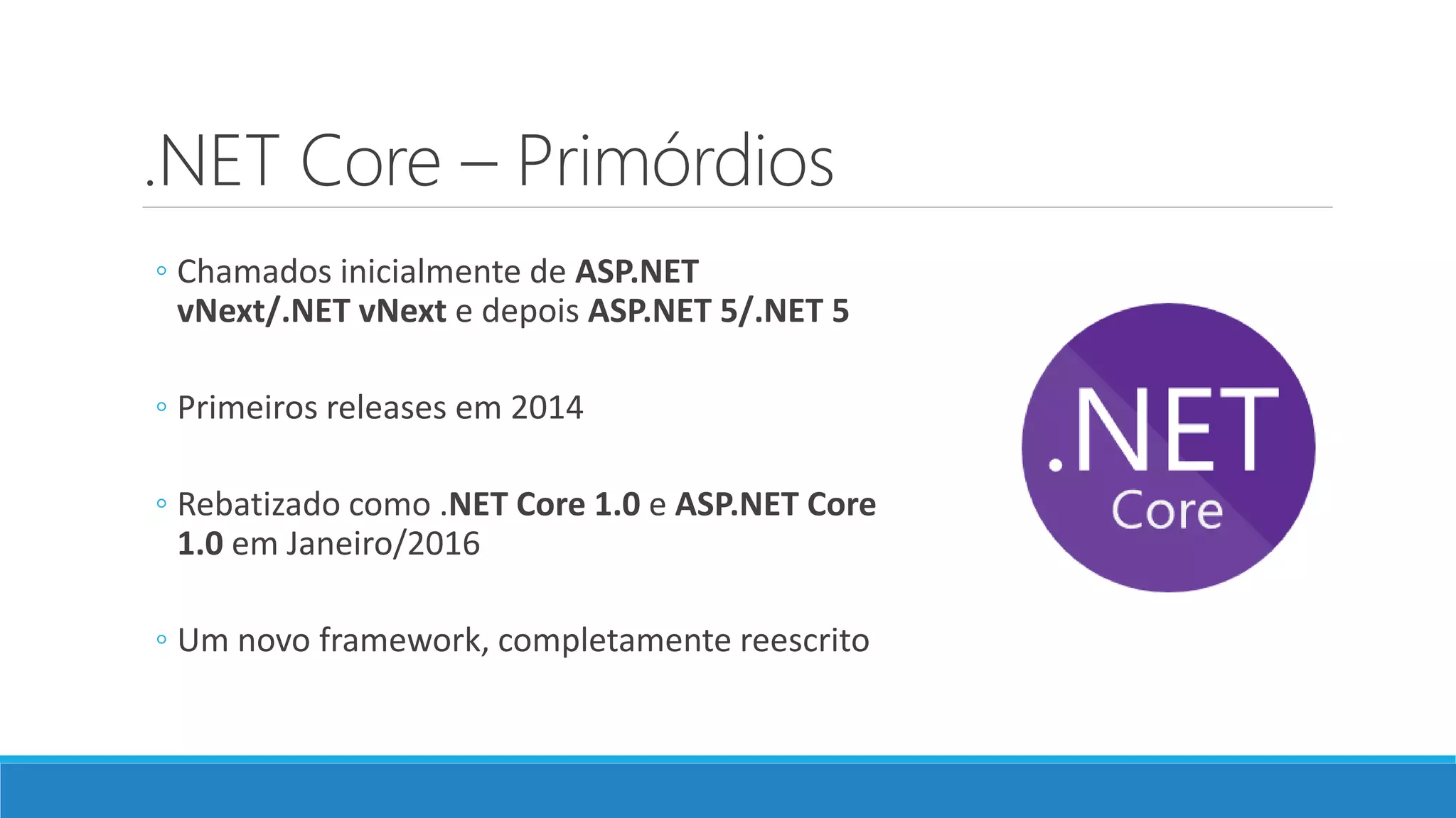 .NET Core – Primórdios ◦ Chamados inicialmente de ASP.NET vNext/.NET vNext e depois ASP.NET 5/.NET 5 ◦ Primeiros releases em 2014 ◦ Rebatizado como .NET Core 1.0 e ASP.NET Core 1.0 em Janeiro/2016 ◦ Um novo framework, completamente reescrito 