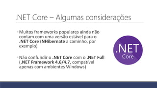 .NET Core – Algumas considerações
◦Muitos frameworks populares ainda não
contam com uma versão estável para o
.NET Core (NHibernate a caminho, por
exemplo)
◦Não confundir o .NET Core com o .NET Full
(.NET Framework 4.6/4.7, compatível
apenas com ambientes Windows)
 