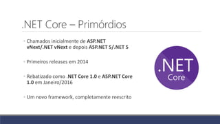 .NET Core – Primórdios
◦ Chamados inicialmente de ASP.NET
vNext/.NET vNext e depois ASP.NET 5/.NET 5
◦ Primeiros releases em 2014
◦ Rebatizado como .NET Core 1.0 e ASP.NET Core
1.0 em Janeiro/2016
◦ Um novo framework, completamente reescrito
 