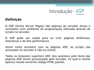 ASP
Definição
O ASP (Active Server Pages) são páginas de servidor ativas e
consistem num ambiente de programação efetuado através de
scripts no servidor.
O ASP pode ser usado para se criar páginas dinâmicas,
interativas e de alta performance.
Assim como acontece com as páginas ASP, os scripts são
acionados no servidor e não no cliente.
Todos os browsers suportam ASP. Isto acontece pelo facto das
páginas ASP serem processadas pelo servidor, no qual o cliente
apenas recebe somente código HTML padrão.
Introdução -
 