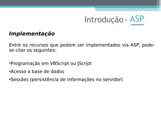 ASP
Implementação
Entre os recursos que podem ser implementados via ASP, pode-
se citar os seguintes:
•Programação em VBScript ou JScript
•Acesso a base de dados
•Sessões (persistência de informações no servidor)
Introdução -
 