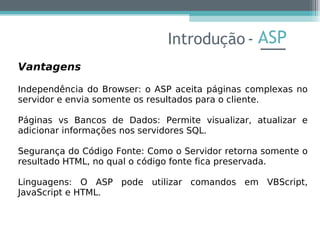 ASP
Vantagens
Independência do Browser: o ASP aceita páginas complexas no
servidor e envia somente os resultados para o cliente.
Páginas vs Bancos de Dados: Permite visualizar, atualizar e
adicionar informações nos servidores SQL.
Segurança do Código Fonte: Como o Servidor retorna somente o
resultado HTML, no qual o código fonte fica preservada.
Linguagens: O ASP pode utilizar comandos em VBScript,
JavaScript e HTML.
Introdução -
 