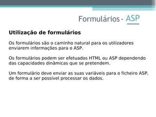 ASP
Utilização de formulários
Os formulários são o caminho natural para os utilizadores
enviarem informações para o ASP.
Os formulários podem ser efetuados HTML ou ASP dependendo
das capacidades dinâmicas que se pretendem.
Um formulário deve enviar as suas variáveis para o ficheiro ASP,
de forma a ser possível processar os dados.
Formulários-
 