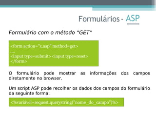 ASP
Formulário com o método “GET”
O formulário pode mostrar as informações dos campos
diretamente no browser.
Um script ASP pode recolher os dados dos campos do formulário
da seguinte forma:
Formulários-
<form action="x.asp" method=get>
....
<input type=submit><input type=reset>
</form>
<%variável=request.querystring("nome_do_campo")%>
 