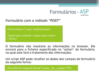 ASP
Formulário com o método “POST”
O formulário não mostrará as informações no browser. Ele
enviará para o ficheiro especificado no “action” do formulário,
no qual este fará o tratamento das informações.
Um script ASP pode recolher os dados dos campos do formulário
da seguinte forma:
Formulários-
<form action="x.asp" method=post>
....
<input type=submit><input type=reset>
</form>
<%variável=request.form("nome_do_campo")%>
 