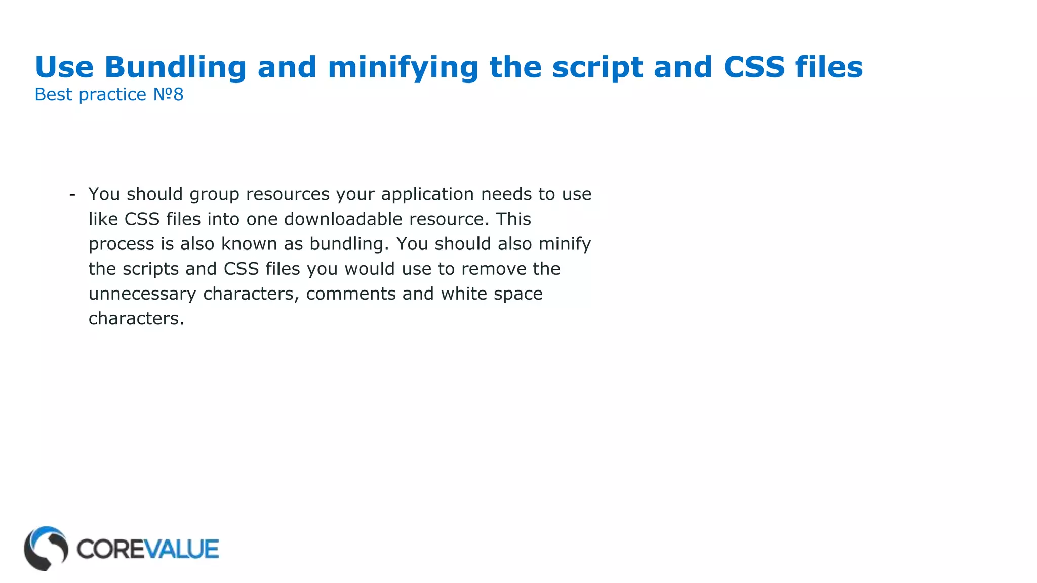 Use Bundling and minifying the script and CSS files
Best practice №8
- You should group resources your application needs to use
like CSS files into one downloadable resource. This
process is also known as bundling. You should also minify
the scripts and CSS files you would use to remove the
unnecessary characters, comments and white space
characters.
 