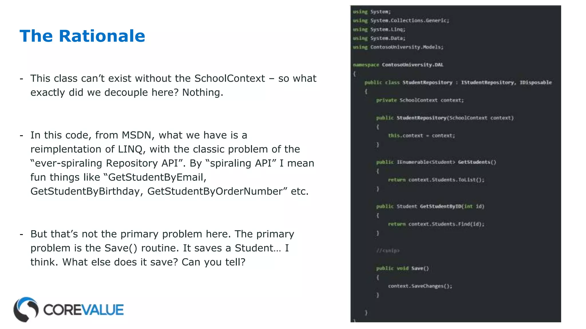 The Rationale
- This class can’t exist without the SchoolContext – so what
exactly did we decouple here? Nothing.
- In this code, from MSDN, what we have is a
reimplentation of LINQ, with the classic problem of the
“ever-spiraling Repository API”. By “spiraling API” I mean
fun things like “GetStudentByEmail,
GetStudentByBirthday, GetStudentByOrderNumber” etc.
- But that’s not the primary problem here. The primary
problem is the Save() routine. It saves a Student… I
think. What else does it save? Can you tell?
 
