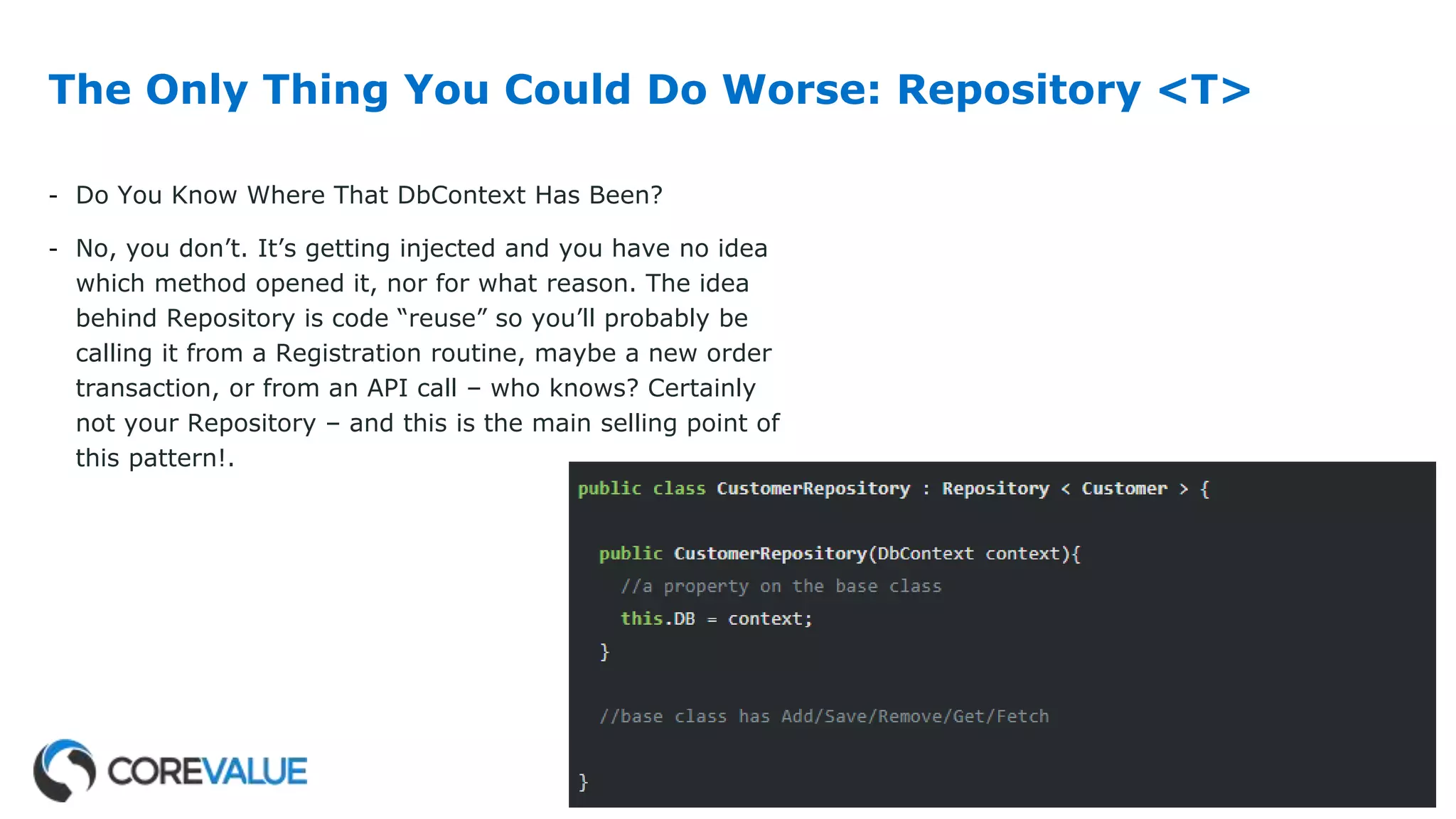 The Only Thing You Could Do Worse: Repository <T>
- Do You Know Where That DbContext Has Been?
- No, you don’t. It’s getting injected and you have no idea
which method opened it, nor for what reason. The idea
behind Repository is code “reuse” so you’ll probably be
calling it from a Registration routine, maybe a new order
transaction, or from an API call – who knows? Certainly
not your Repository – and this is the main selling point of
this pattern!.
 