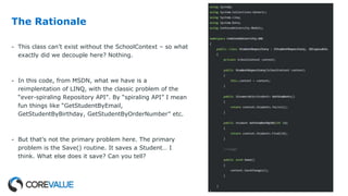 The Rationale
- This class can’t exist without the SchoolContext – so what
exactly did we decouple here? Nothing.
- In this code, from MSDN, what we have is a
reimplentation of LINQ, with the classic problem of the
“ever-spiraling Repository API”. By “spiraling API” I mean
fun things like “GetStudentByEmail,
GetStudentByBirthday, GetStudentByOrderNumber” etc.
- But that’s not the primary problem here. The primary
problem is the Save() routine. It saves a Student… I
think. What else does it save? Can you tell?
 